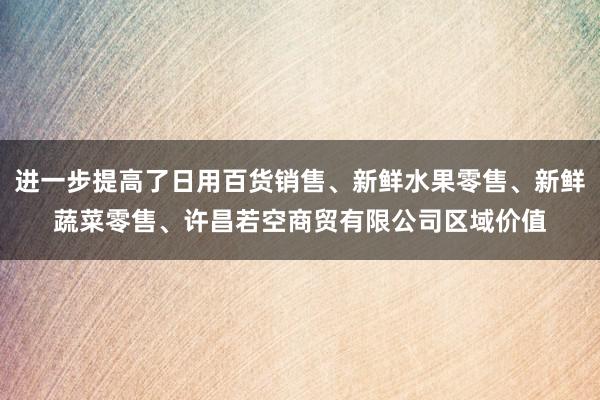进一步提高了日用百货销售、新鲜水果零售、新鲜蔬菜零售、许昌若空商贸有限公司区域价值