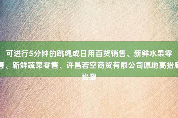 可进行5分钟的跳绳或日用百货销售、新鲜水果零售、新鲜蔬菜零售、许昌若空商贸有限公司原地高抬腿