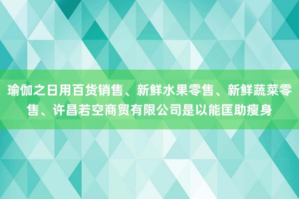 瑜伽之日用百货销售、新鲜水果零售、新鲜蔬菜零售、许昌若空商贸有限公司是以能匡助瘦身
